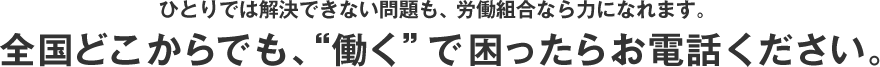 ひとりでは解決できない問題も、労働組合なら力になれます。全国どこからでも、“働く”で困ったらお電話ください。