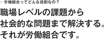 労働組合ってどんな役割なの？　職場レベルの課題から社会的な問題まで解決する。それが労働組合です。