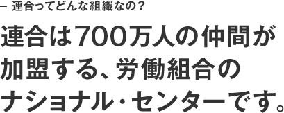 連合ってどんな組織なの？　連合は700万人の仲間が加盟する、労働組合のナショナル・センターです。