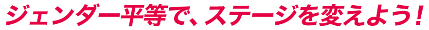 ジェンダー平等で、ステージを変えよう！