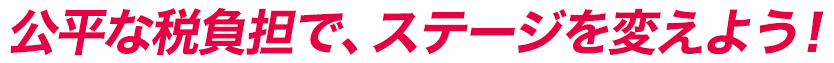 公平な税負担で、ステージを変えよう！