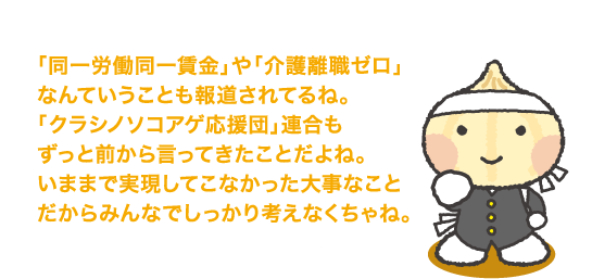 「同一労働同一賃金」や「介護離職ゼロ」なんていうことも報道されてるね。「クラシノソコアゲ応援団」連合もずっと前から言ってきたことだよね。いままで実現してこなかった大事なことだからみんなでしっかり考えなくちゃね。