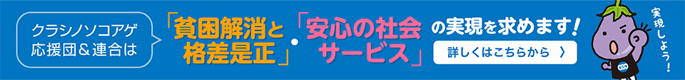 クラシノソコアゲ応援団＆連合は「貧困解消と格差是正」・「安心の社会サービス」の実現を求めます！詳しくはこちらから > 実現しよう