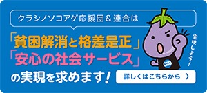 クラシノソコアゲ応援団＆連合は「貧困解消と格差是正」・「安心の社会サービス」の実現を求めます！詳しくはこちらから > 実現しよう