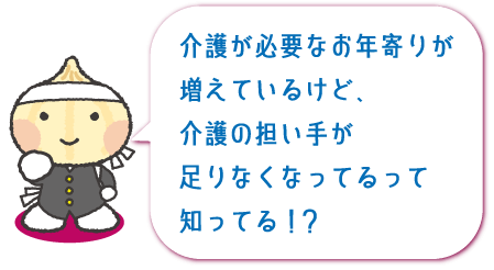 介護が必要なお年寄りが増えているけど、介護の担い手が足りなくなってるって知ってる！？