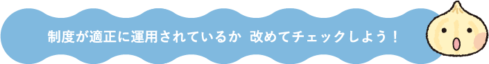 制度が適正に運用されているか 改めてチェックしよう！