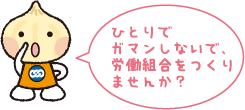 ひとりで ガマンしないで、 労働組合をつくり ませんか?