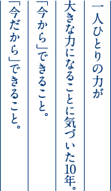 一人ひとりの力が大きな力になることに気づいた10年。「今から」できること。「今だから」できること。