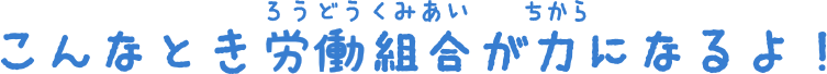 こんなとき労働組合が力になるよ！